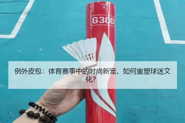 例外皮包：体育赛事中的时尚新宠，如何重塑球迷文化？